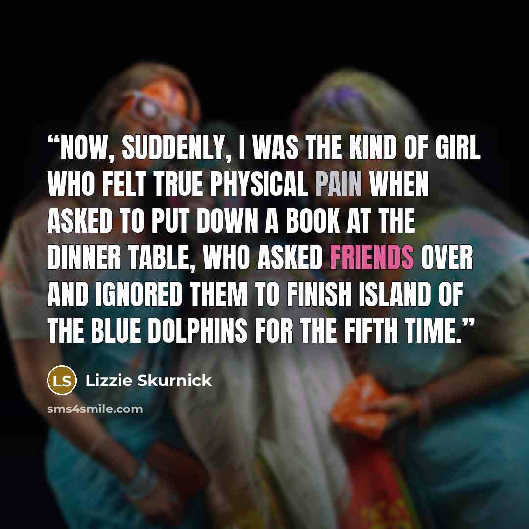 “Now, suddenly, I was the kind of girl who felt true physical pain when asked to put down a book at the dinner table, who asked friends over and ignored them to finish Island of the Blue Dolphins for the fifth time.” quote by Lizzie Skurnick