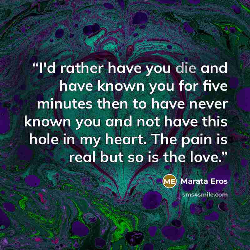 “I'd rather have you die and have known you for five minutes then to have never known you and not have this hole in my heart. The pain is real but so is the love.” quote by Marata Eros