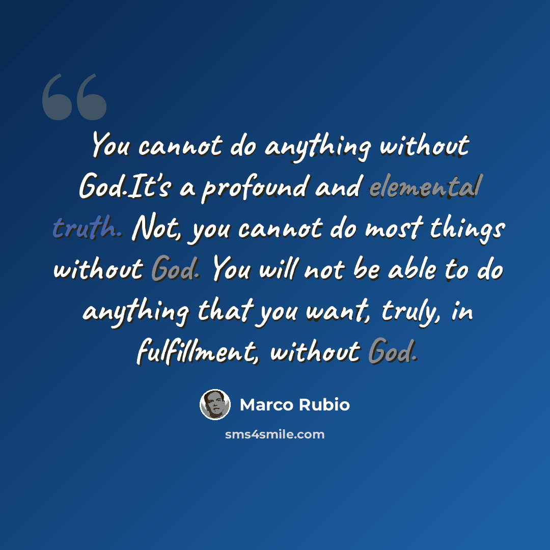 “You cannot do anything without God.It's a profound and elemental truth. Not, you cannot do most things without God. You will not be able to do anything that you want, truly, in fulfillment, without God.” quote by Marco Rubio