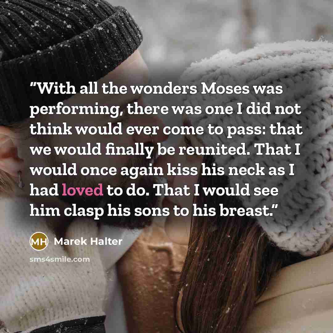 “With all the wonders Moses was performing, there was one I did not think would ever come to pass: that we would finally be reunited. That I would once again kiss his neck as I had loved to do. That I would see him clasp his sons to his breast.” quote by Marek Halter