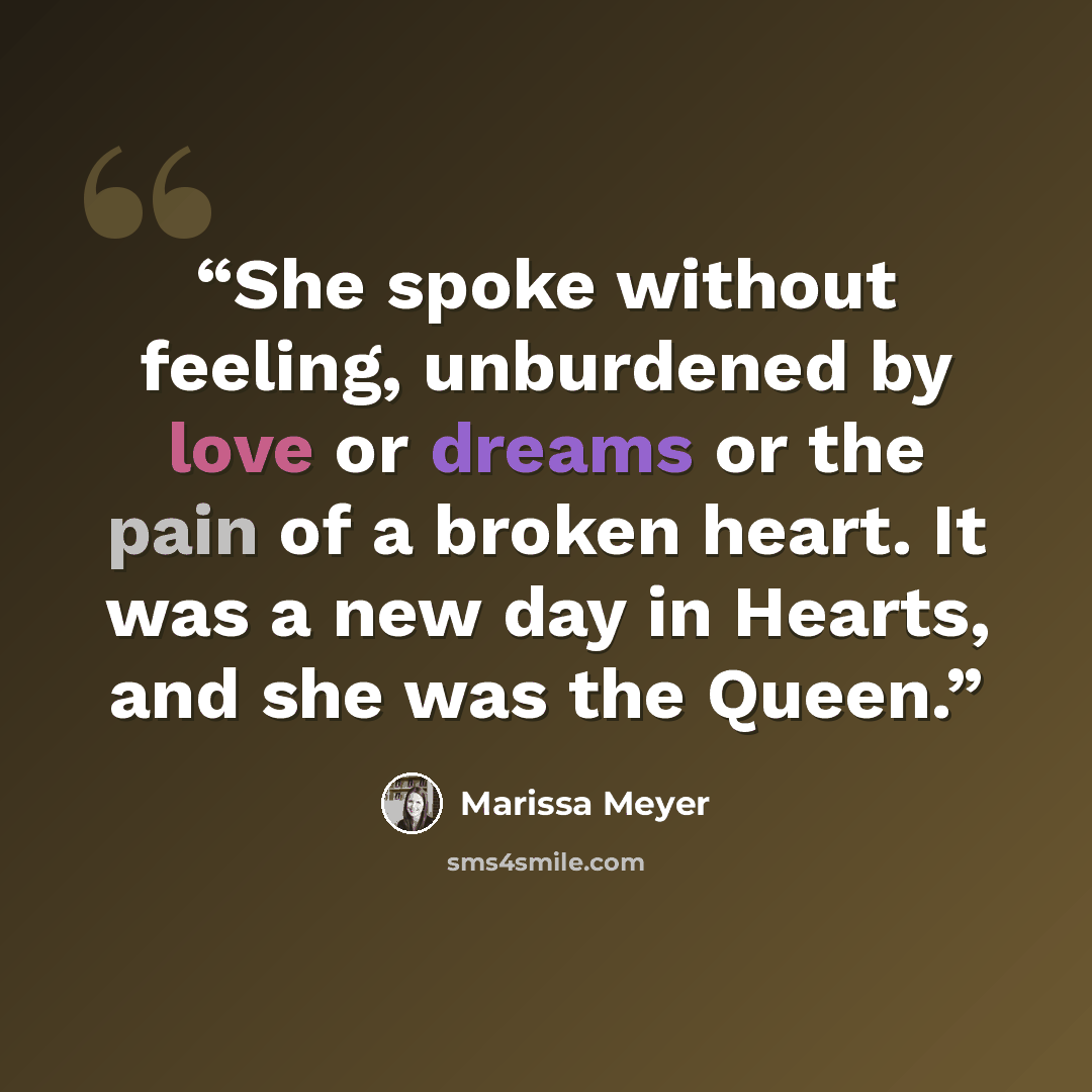 “She spoke without feeling, unburdened by love or dreams or the pain of a broken heart. It was a new day in Hearts, and she was the Queen.” quote by Marissa Meyer