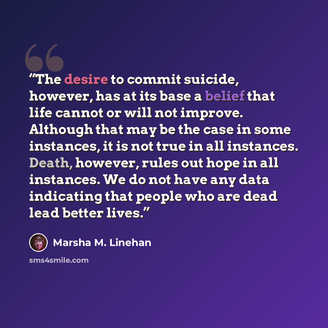 “The desire to commit suicide, however, has at its base a belief that life cannot or will not improve. Although that may be the case in some instances, it is not true in all instances. Death, however, rules out hope in all instances. We do not have any data indicating that people who are dead lead…” quote by Marsha M. Linehan