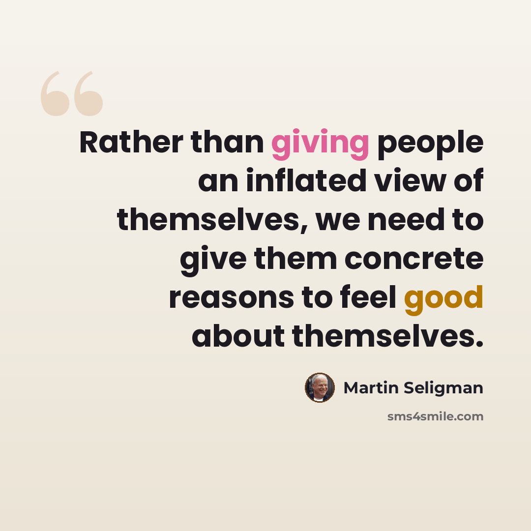 “Rather than giving people an inflated view of themselves, we need to give them concrete reasons to feel good about themselves.” quote by Martin Seligman