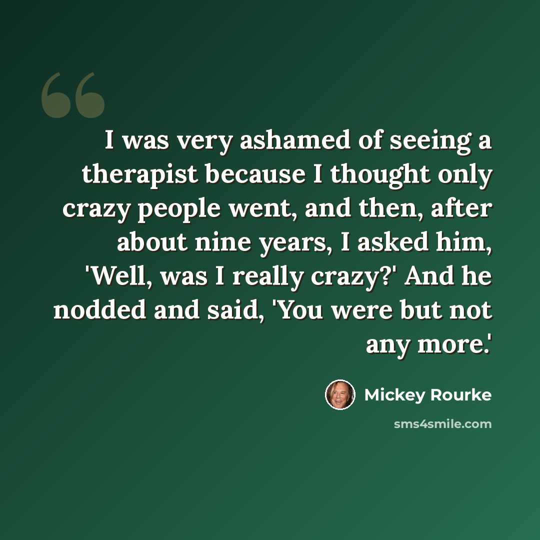 “I was very ashamed of seeing a therapist because I thought only crazy people went, and then, after about nine years, I asked him, 'Well, was I really crazy?' And he nodded and said, 'You were but not any more.'” quote by Mickey Rourke