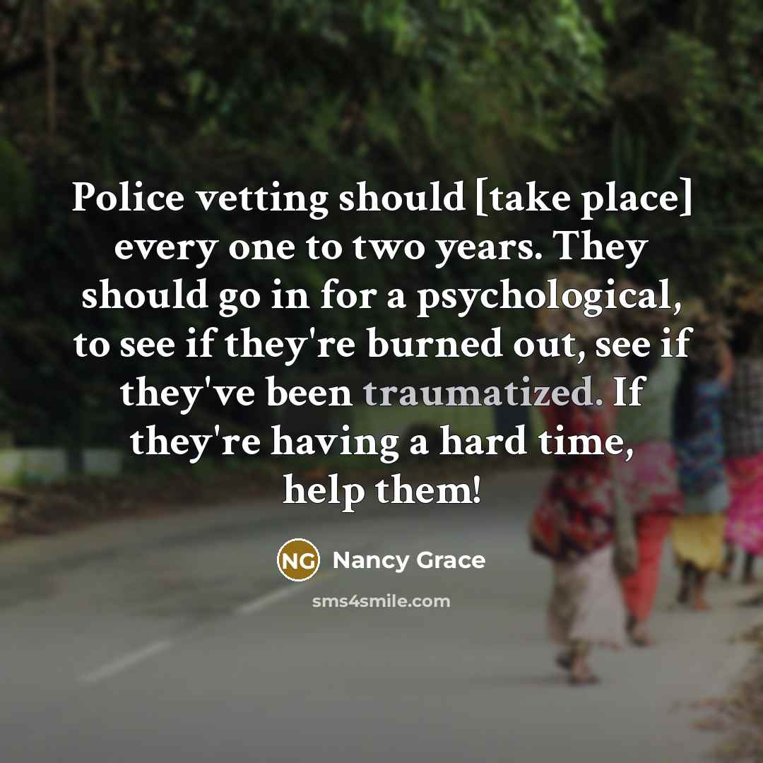 “Police vetting should [take place] every one to two years. They should go in for a psychological, to see if they're burned out, see if they've been traumatized. If they're having a hard time, help them!” quote by Nancy Grace