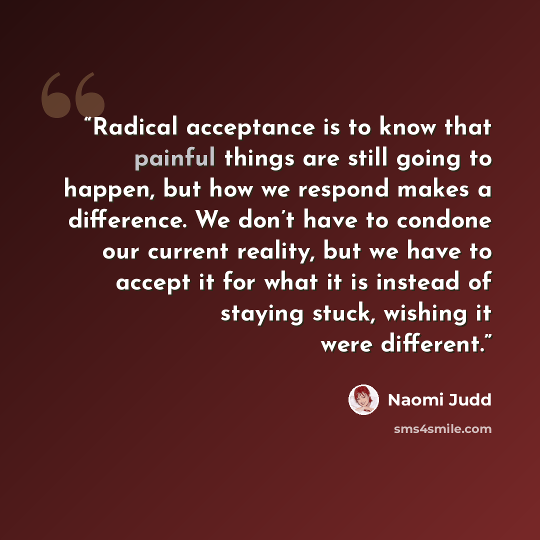 “Radical acceptance is to know that painful things are still going to happen, but how we respond makes a difference. We don’t have to condone our current reality, but we have to accept it for what it is instead of staying stuck, wishing it were different.” quote by Naomi Judd