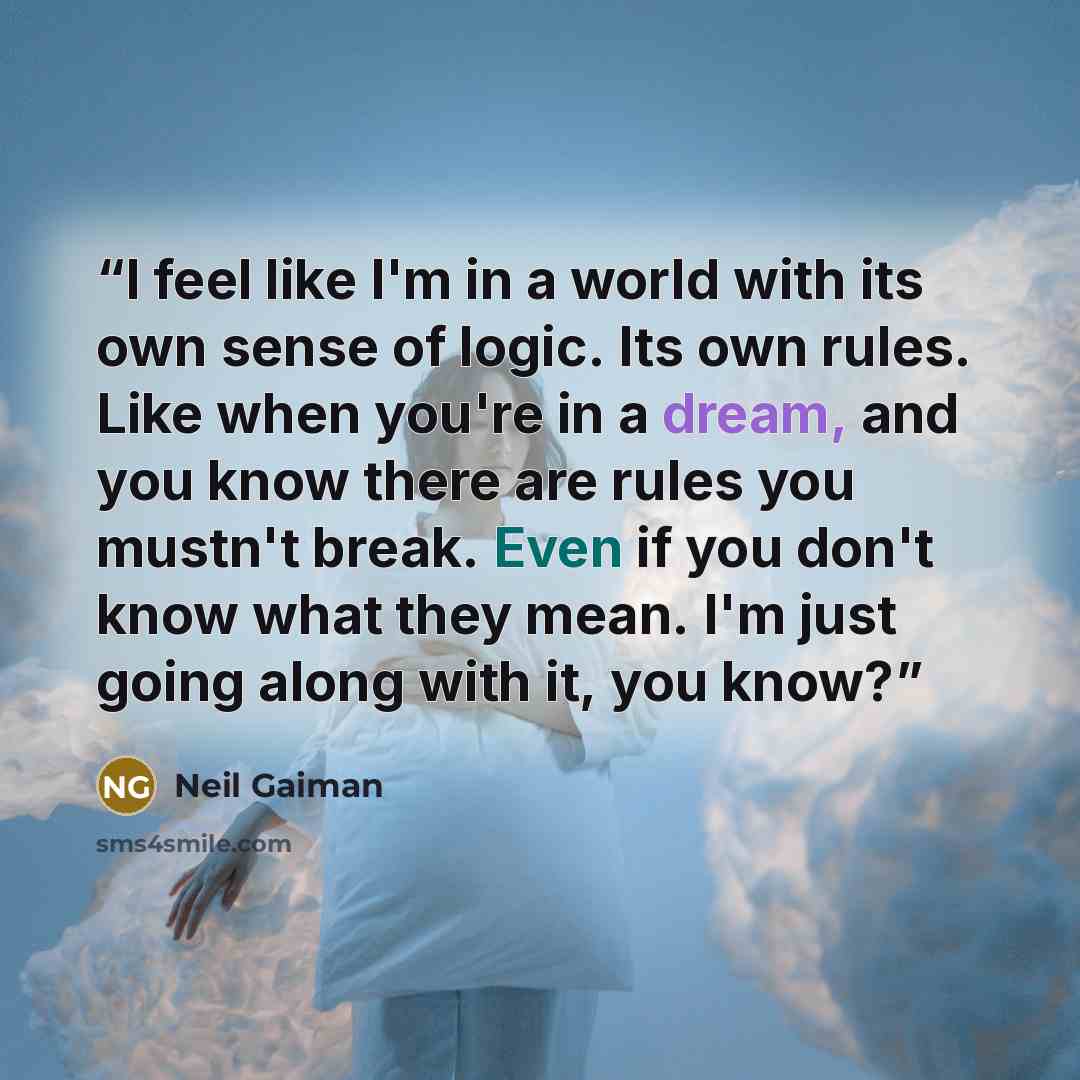 “I feel like I'm in a world with its own sense of logic. Its own rules. Like when you're in a dream, and you know there are rules you mustn't break. Even if you don't know what they mean. I'm just going along with it, you know?” quote by Neil Gaiman