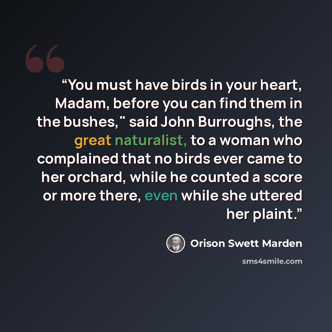 “You must have birds in your heart, Madam, before you can find them in the bushes," said John Burroughs, the great naturalist, to a woman who complained that no birds ever came to her orchard, while he counted a score or more there, even while she uttered her plaint.” quote by Orison Swett Marden