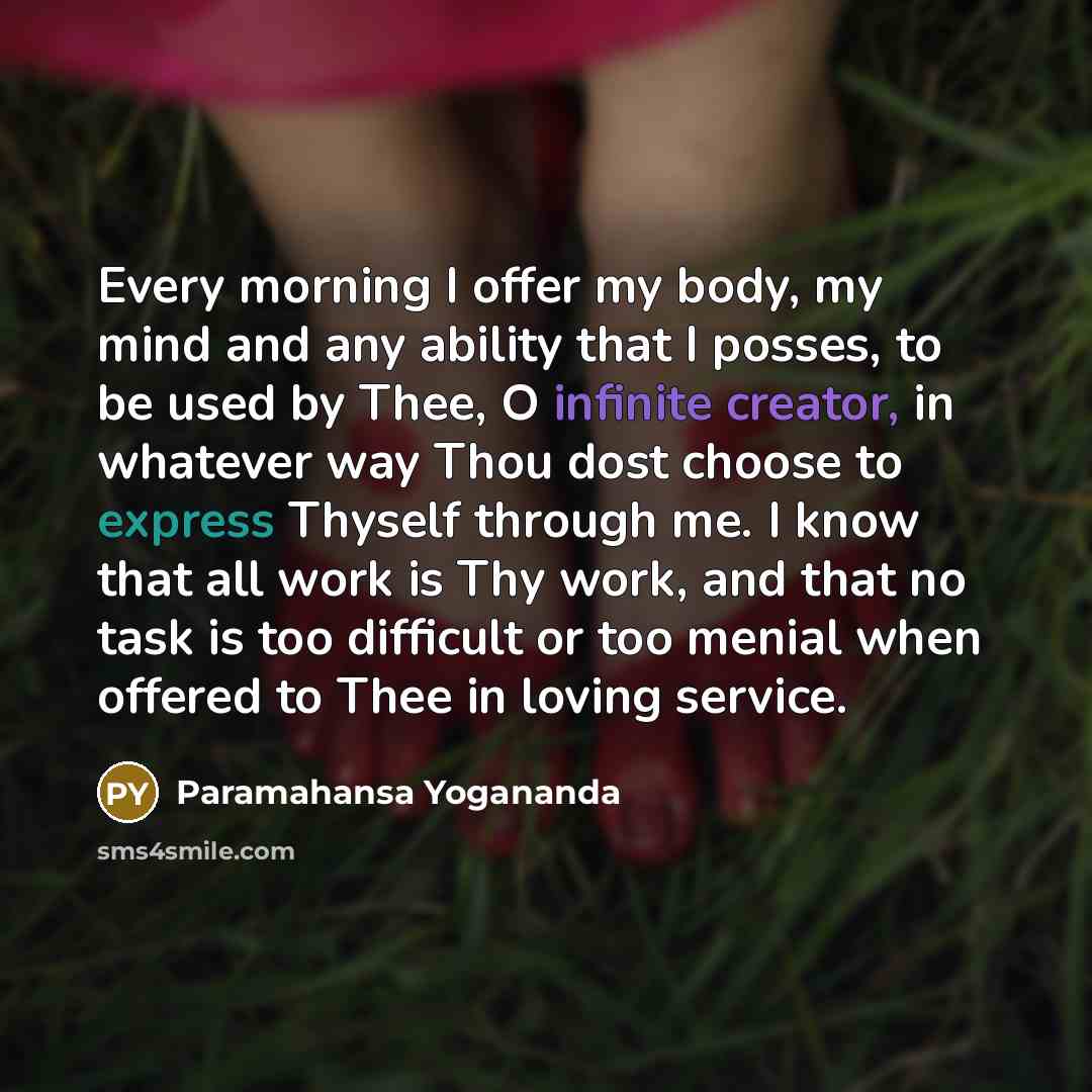 “Every morning I offer my body, my mind and any ability that I posses, to be used by Thee, O infinite creator, in whatever way Thou dost choose to express Thyself through me. I know that all work is Thy work, and that no task is too difficult or too menial when offered to Thee in loving service.” quote by Paramahansa Yogananda