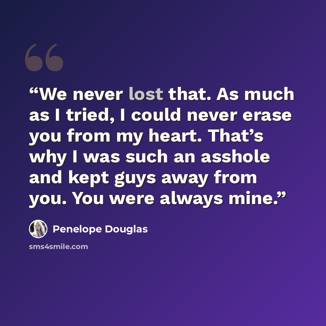“We never lost that. As much as I tried, I could never erase you from my heart. That’s why I was such an asshole and kept guys away from you. You were always mine.” quote by Penelope Douglas