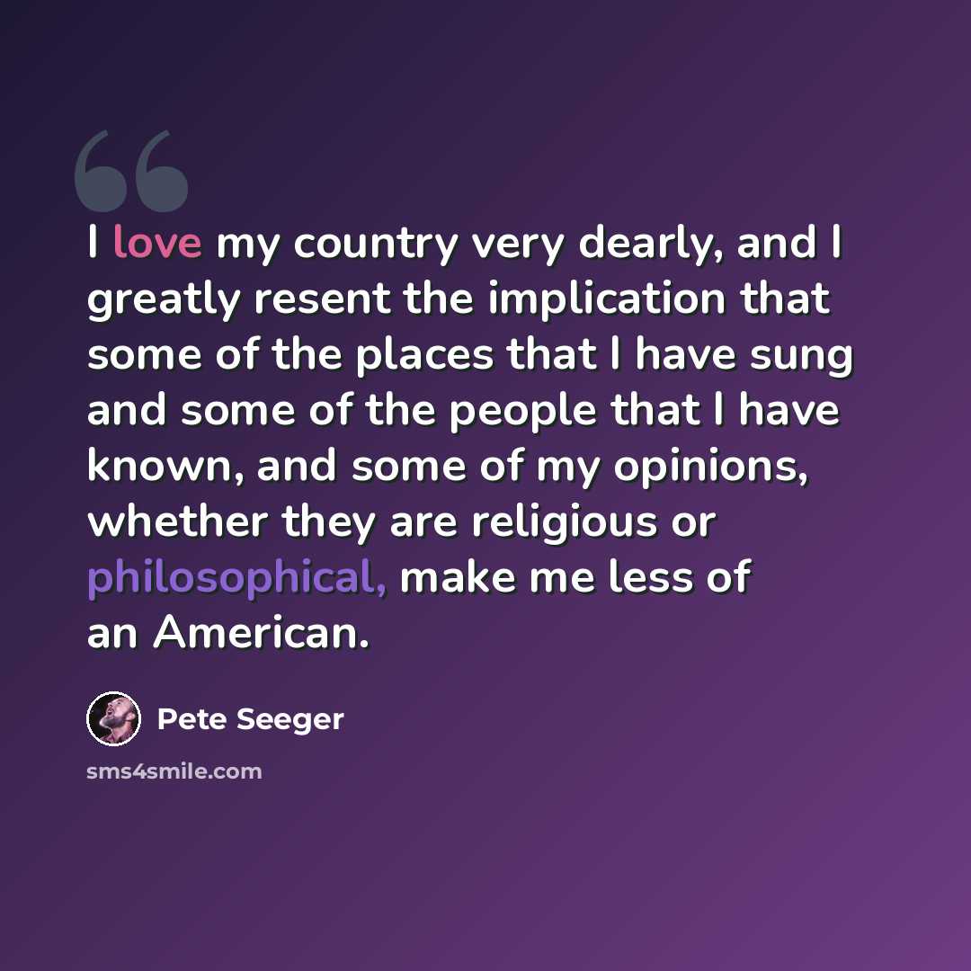 “I love my country very dearly, and I greatly resent the implication that some of the places that I have sung and some of the people that I have known, and some of my opinions, whether they are religious or philosophical, make me less of an American.” quote by Pete Seeger