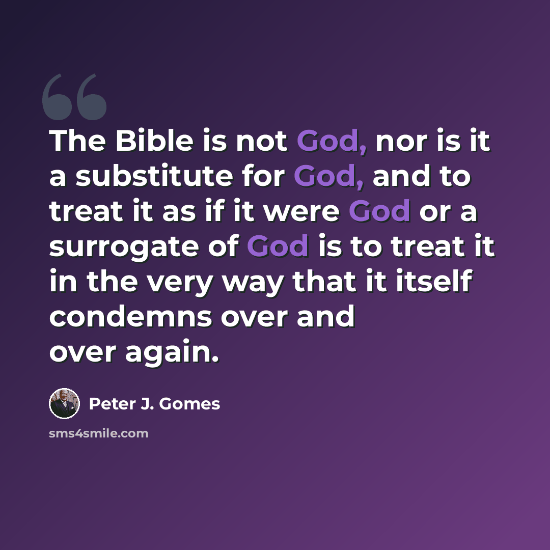“The Bible is not God, nor is it a substitute for God, and to treat it as if it were God or a surrogate of God is to treat it in the very way that it itself condemns over and over again.” quote by Peter J. Gomes