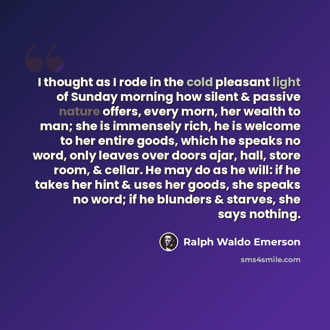 “I thought as I rode in the cold pleasant light of Sunday morning how silent & passive nature offers, every morn, her wealth to man; she is immensely rich, he is welcome to her entire goods, which he speaks no word, only leaves over doors ajar, hall, store room, & cellar. He may do as he will: if…” quote by Ralph Waldo Emerson