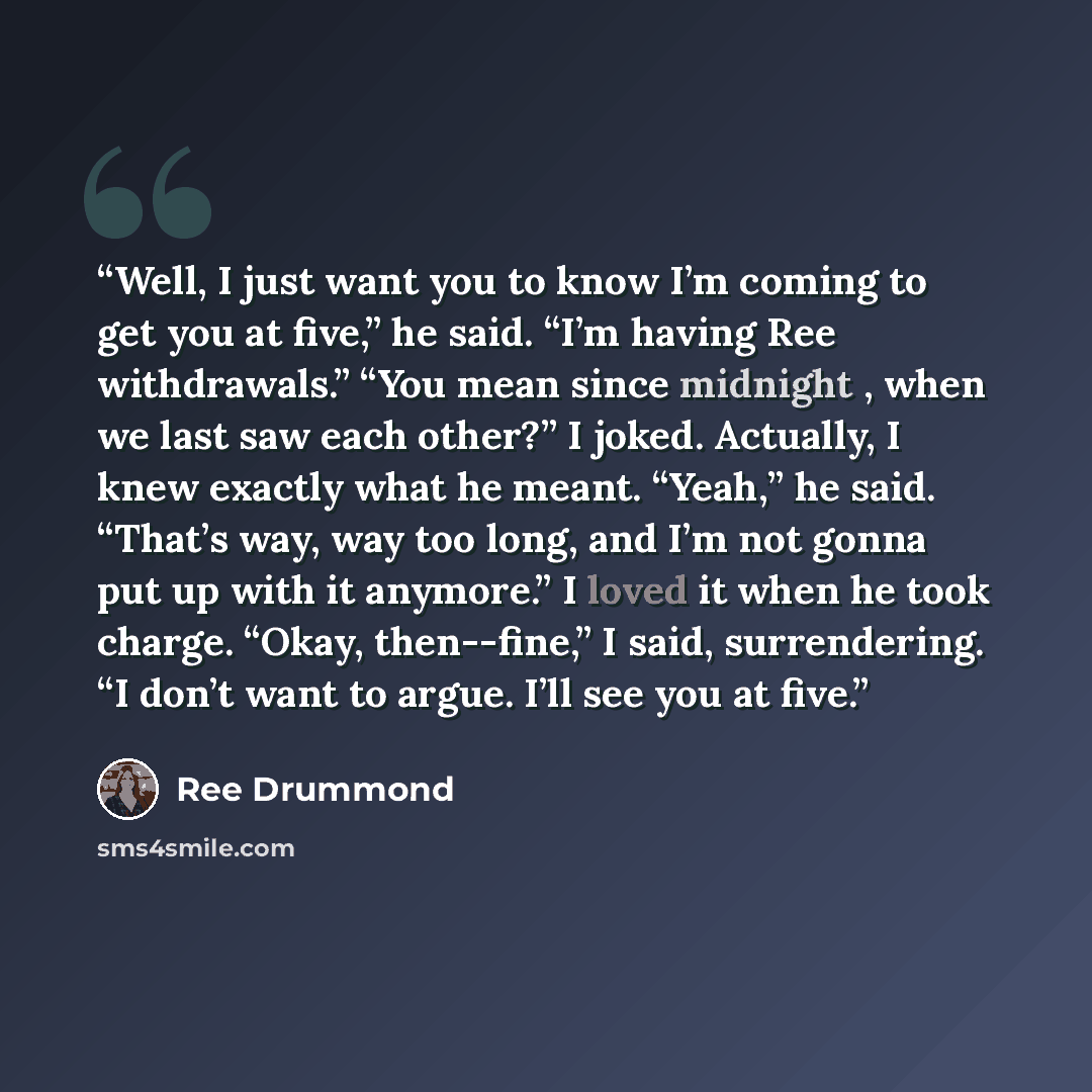 “Well, I just want you to know I’m coming to get you at five,” he said. “I’m having Ree withdrawals.” “You mean since midnight , when we last saw each other?” I joked. Actually, I knew exactly what he meant. “Yeah,” he said. “That’s way, way too long, and I’m not gonna put up with it anymore.” I…” quote by Ree Drummond