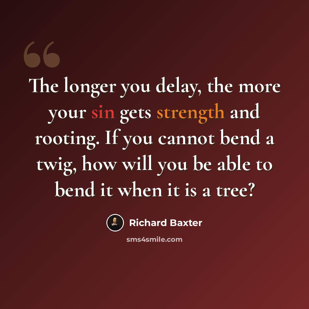 “The longer you delay, the more your sin gets strength and rooting. If you cannot bend a twig, how will you be able to bend it when it is a tree?” quote by Richard Baxter