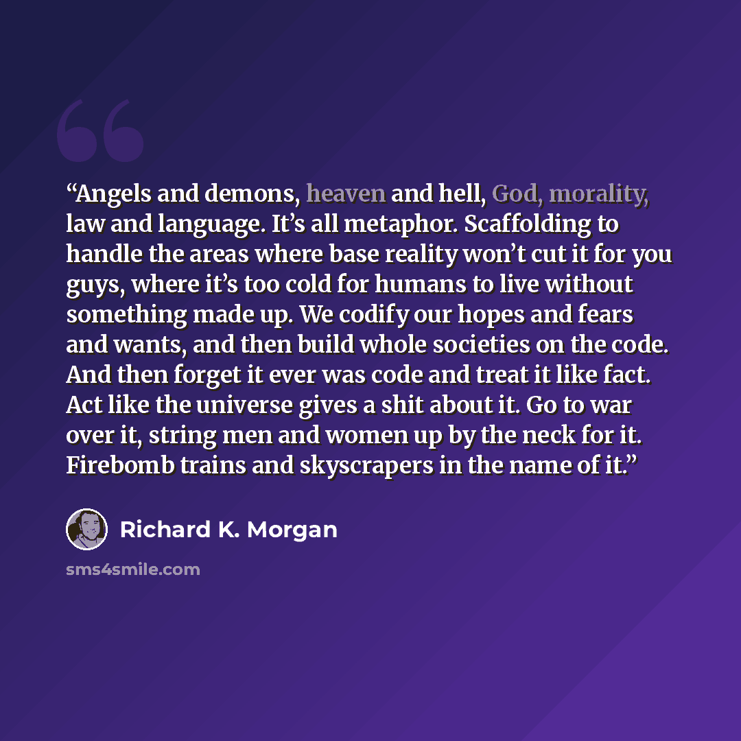 “Angels and demons, heaven and hell, God, morality, law and language. It’s all metaphor. Scaffolding to handle the areas where base reality won’t cut it for you guys, where it’s too cold for humans to live without something made up. We codify our hopes and fears and wants, and then build whole…” quote by Richard K. Morgan