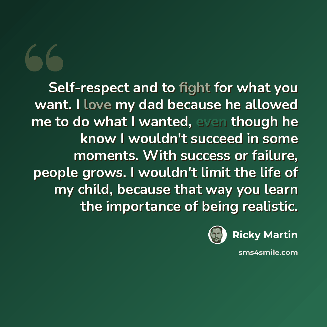 “Self-respect and to fight for what you want. I love my dad because he allowed me to do what I wanted, even though he know I wouldn't succeed in some moments. With success or failure, people grows. I wouldn't limit the life of my child, because that way you learn the importance of being realistic.” quote by Ricky Martin