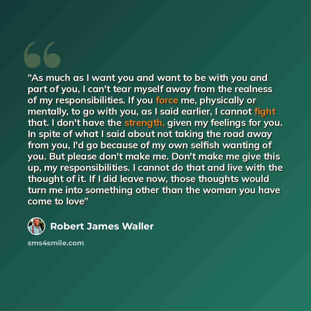 “As much as I want you and want to be with you and part of you, I can't tear myself away from the realness of my responsibilities. If you force me, physically or mentally, to go with you, as I said earlier, I cannot fight that. I don't have the strength, given my feelings for you. In spite of what…” quote by Robert James Waller