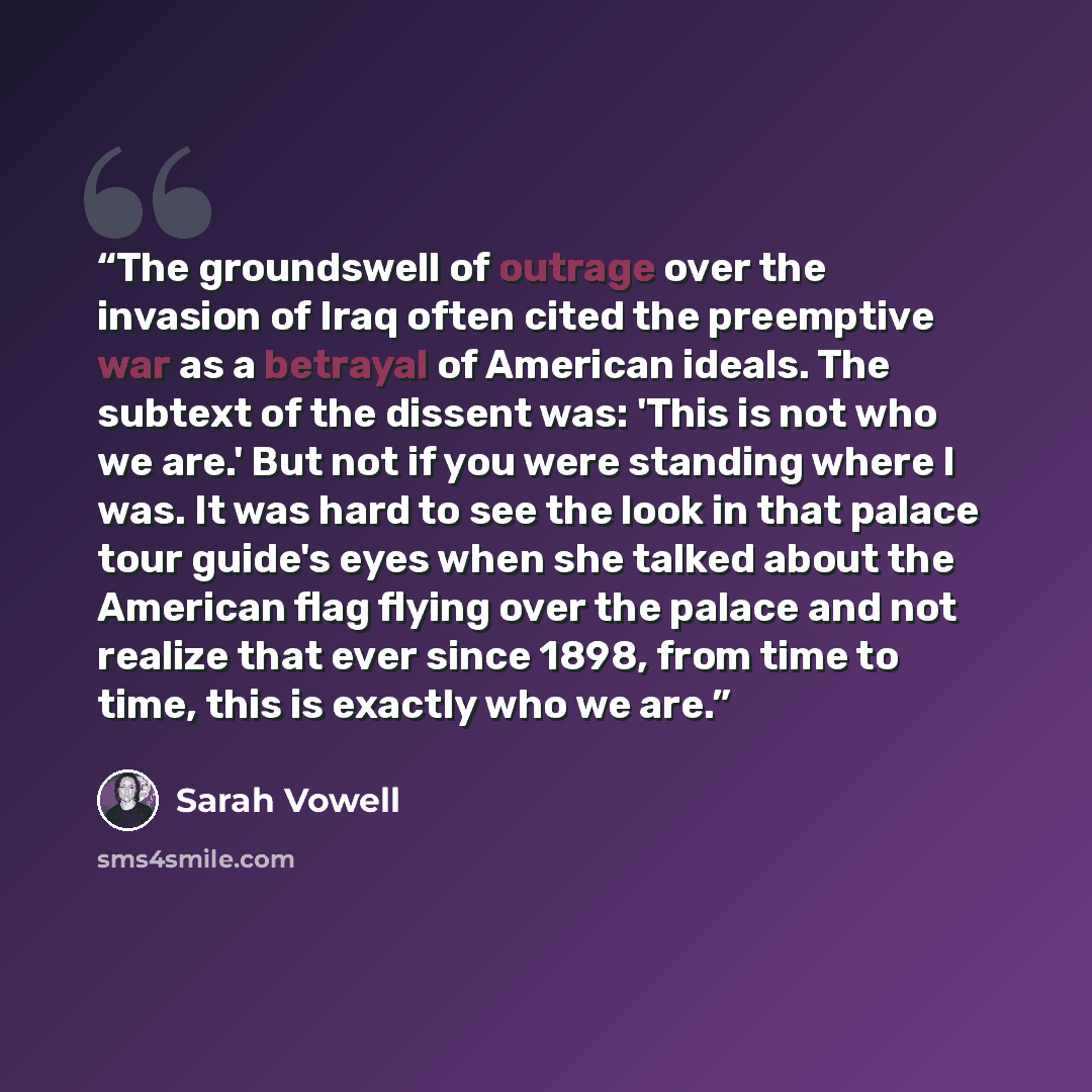 “The groundswell of outrage over the invasion of Iraq often cited the preemptive war as a betrayal of American ideals. The subtext of the dissent was: 'This is not who we are.' But not if you were standing where I was. It was hard to see the look in that palace tour guide's eyes when she talked…” quote by Sarah Vowell