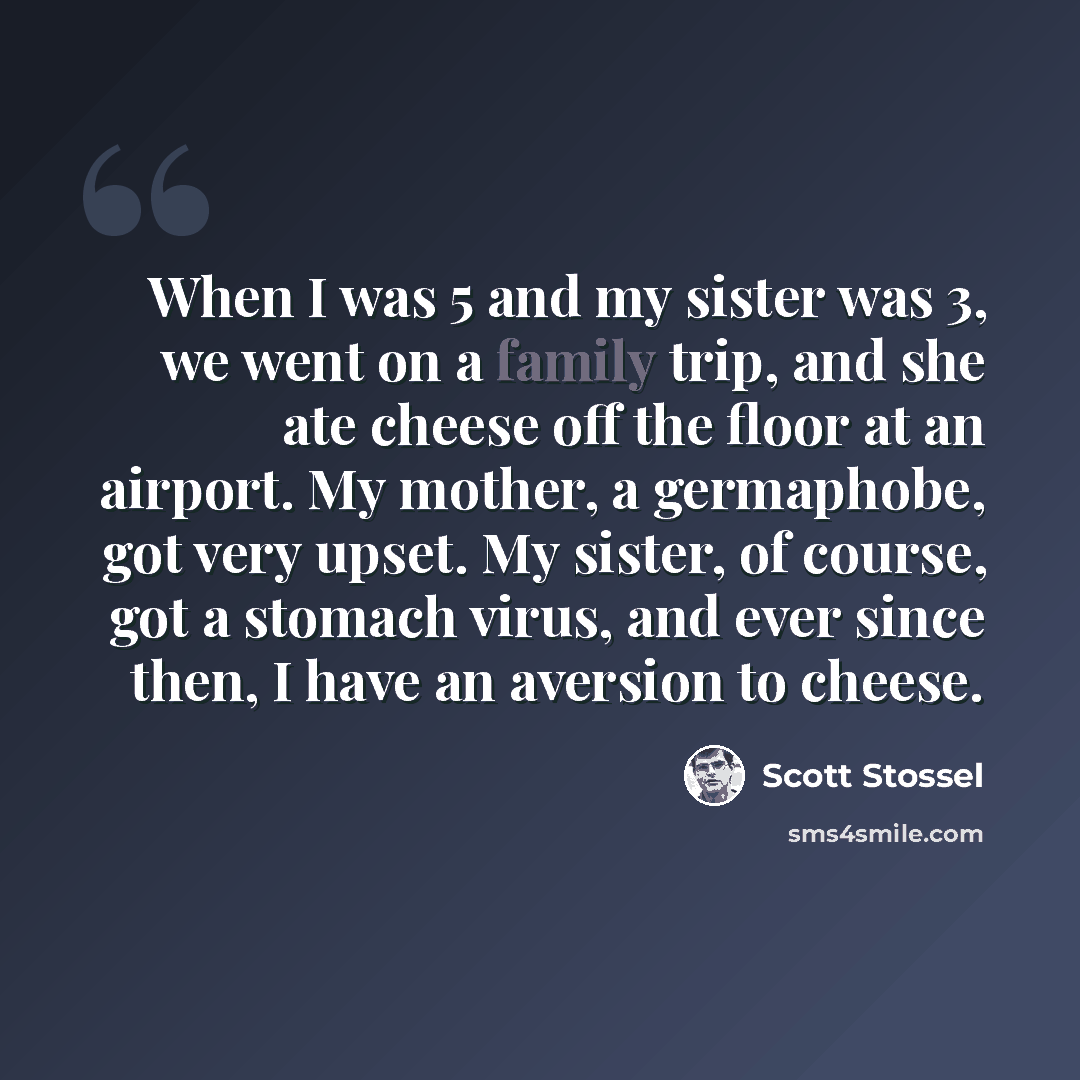 “When I was 5 and my sister was 3, we went on a family trip, and she ate cheese off the floor at an airport. My mother, a germaphobe, got very upset. My sister, of course, got a stomach virus, and ever since then, I have an aversion to cheese.” quote by Scott Stossel