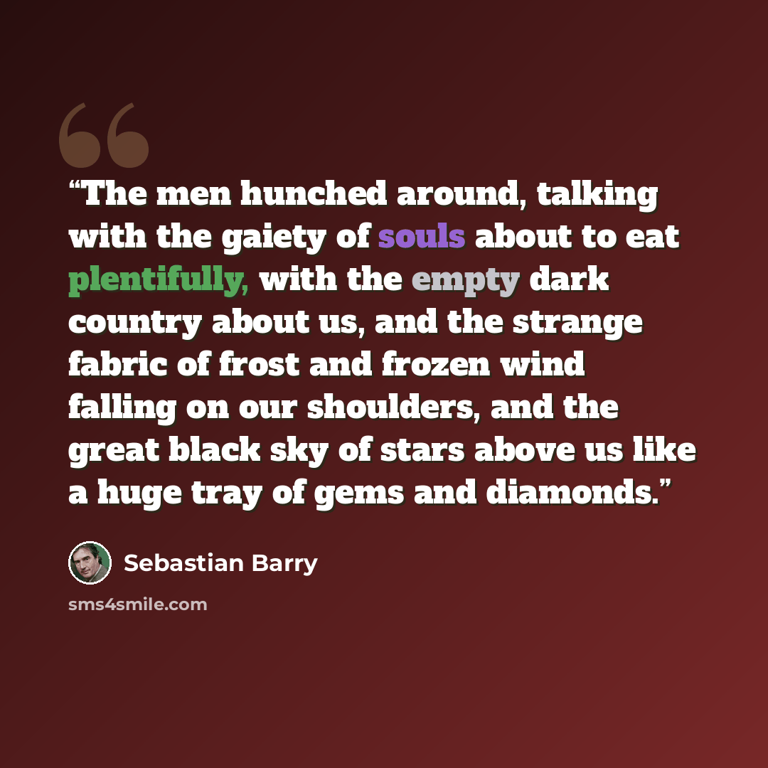 “The men hunched around, talking with the gaiety of souls about to eat plentifully, with the empty dark country about us, and the strange fabric of frost and frozen wind falling on our shoulders, and the great black sky of stars above us like a huge tray of gems and diamonds.” quote by Sebastian Barry