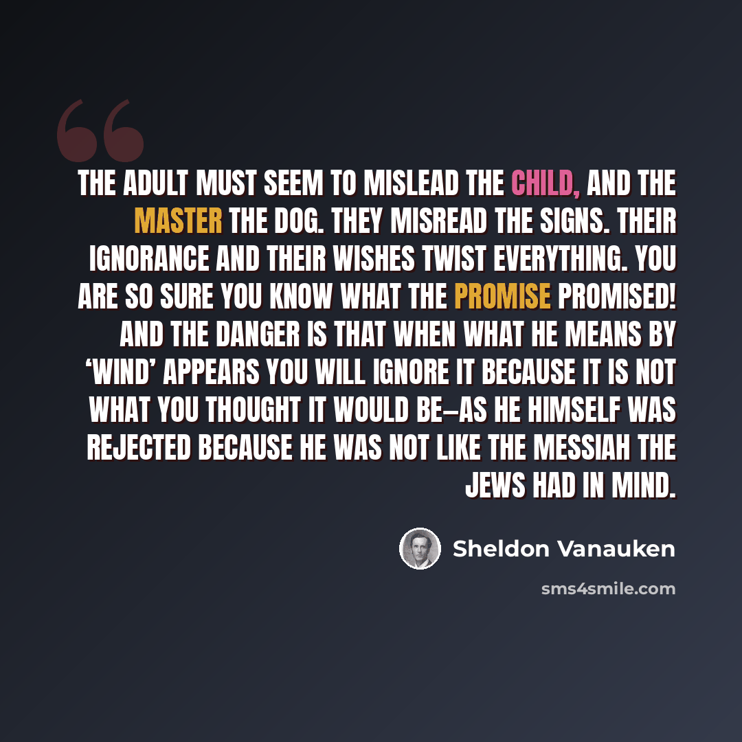 “The adult must seem to mislead the child, and the Master the dog. They misread the signs. Their ignorance and their wishes twist everything. You are so sure you know what the promise promised! And the danger is that when what He means by ‘wind’ appears you will ignore it because it is not what you…” quote by Sheldon Vanauken