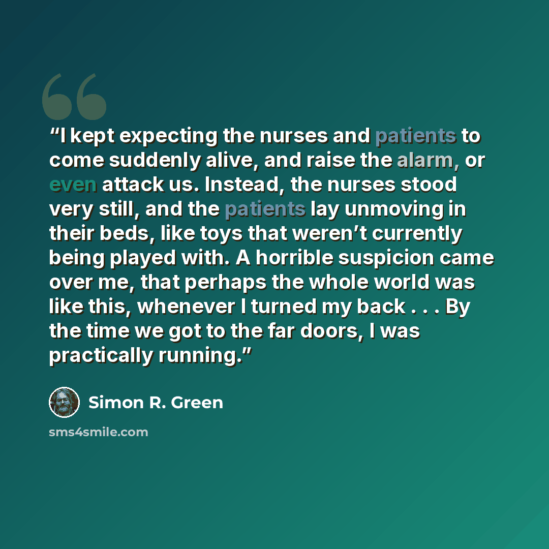 “I kept expecting the nurses and patients to come suddenly alive, and raise the alarm, or even attack us. Instead, the nurses stood very still, and the patients lay unmoving in their beds, like toys that weren’t currently being played with. A horrible suspicion came over me, that perhaps the whole…” quote by Simon R. Green