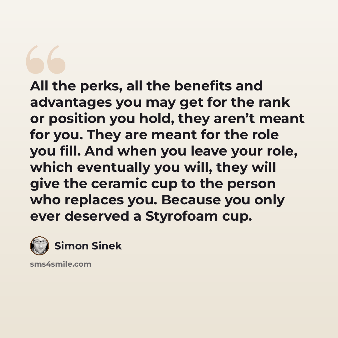 “All the perks, all the benefits and advantages you may get for the rank or position you hold, they aren’t meant for you. They are meant for the role you fill. And when you leave your role, which eventually you will, they will give the ceramic cup to the person who replaces you. Because you only…” quote by Simon Sinek