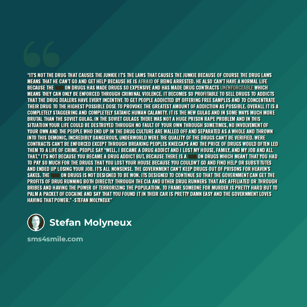 “It’s not the drug that causes the junkie it’s the laws that causes the junkie because of course the drug laws means that he can’t go and get help because he is afraid of being arrested. He also can’t have a normal life because the war on drugs has made drugs so expensive and has made drug…” quote by Stefan Molyneux