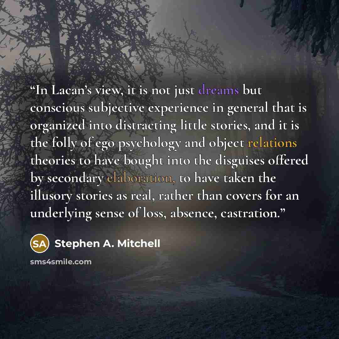“In Lacan’s view, it is not just dreams but conscious subjective experience in general that is organized into distracting little stories, and it is the folly of ego psychology and object relations theories to have bought into the disguises offered by secondary elaboration, to have taken the…” quote by Stephen A. Mitchell