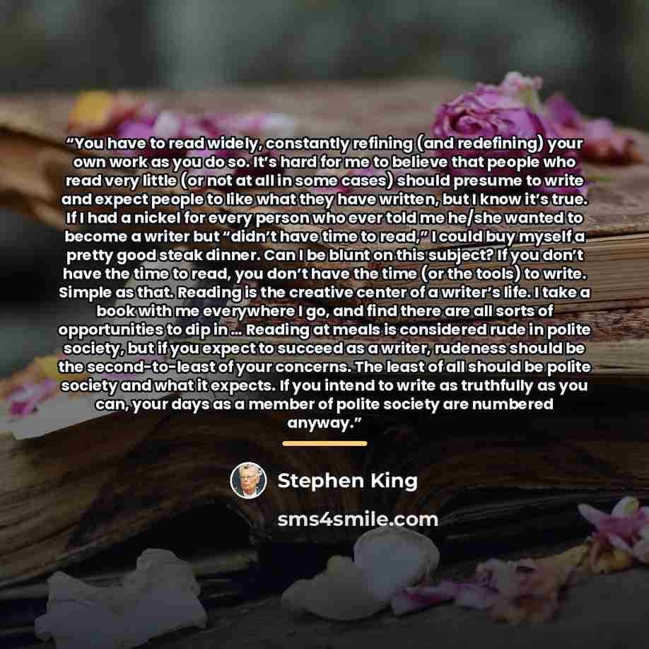 “You have to read widely, constantly refining (and redefining) your own work as you do so. It’s hard for me to believe that people who read very little (or not at all in some cases) should presume to write and expect people to like what they have written, but I know it’s true. If I had a nickel for…” quote by Stephen King