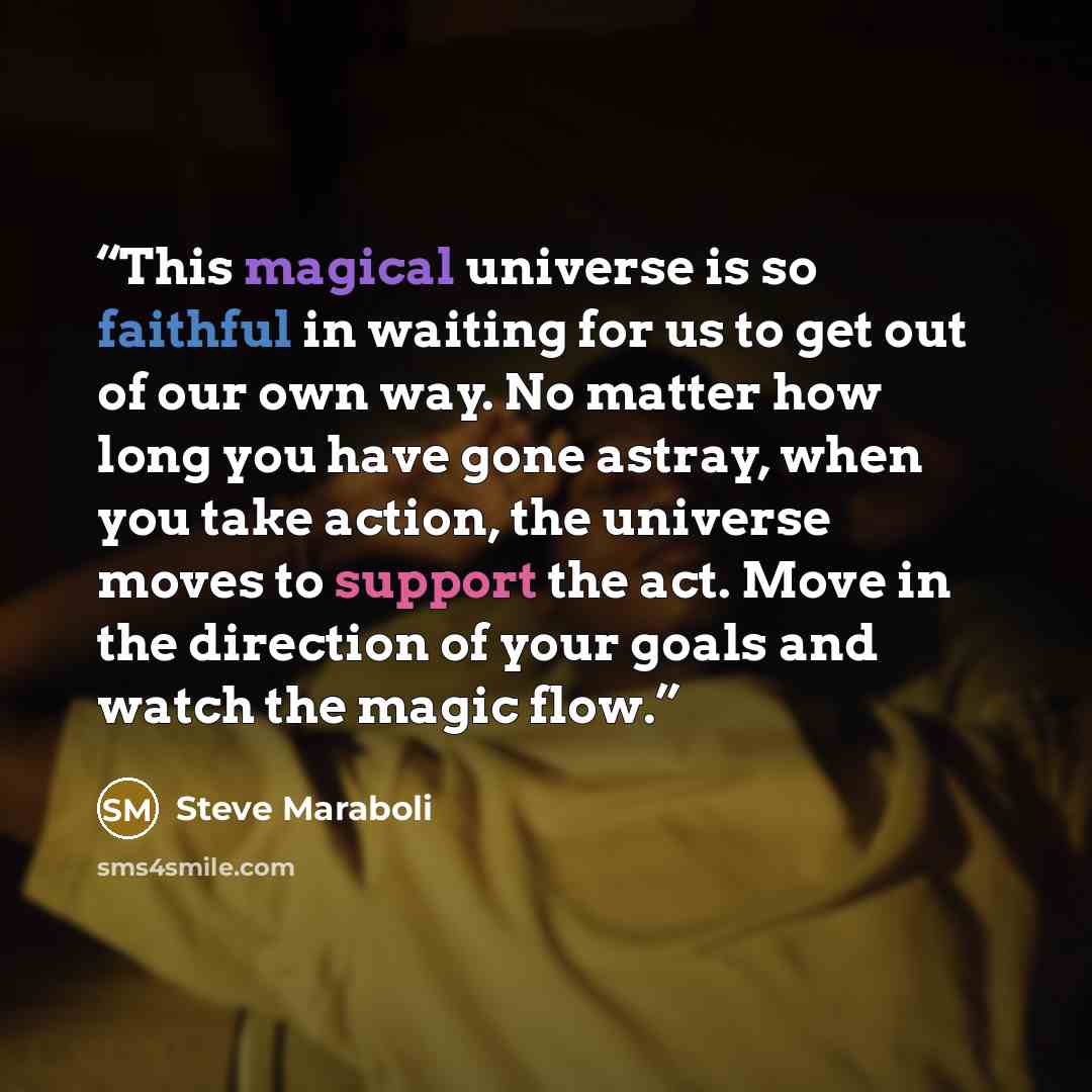 “This magical universe is so faithful in waiting for us to get out of our own way. No matter how long you have gone astray, when you take action, the universe moves to support the act. Move in the direction of your goals and watch the magic flow.” quote by Steve Maraboli