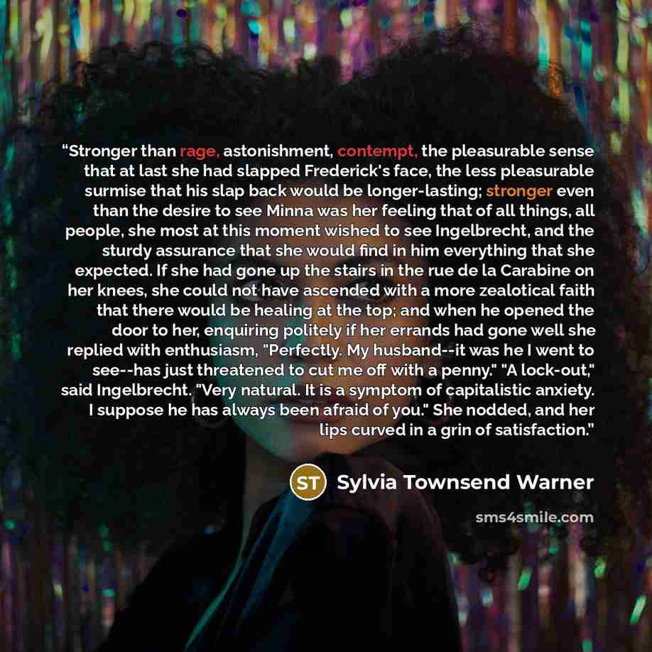 “Stronger than rage, astonishment, contempt, the pleasurable sense that at last she had slapped Frederick's face, the less pleasurable surmise that his slap back would be longer-lasting; stronger even than the desire to see Minna was her feeling that of all things, all people, she most at this…” quote by Sylvia Townsend Warner