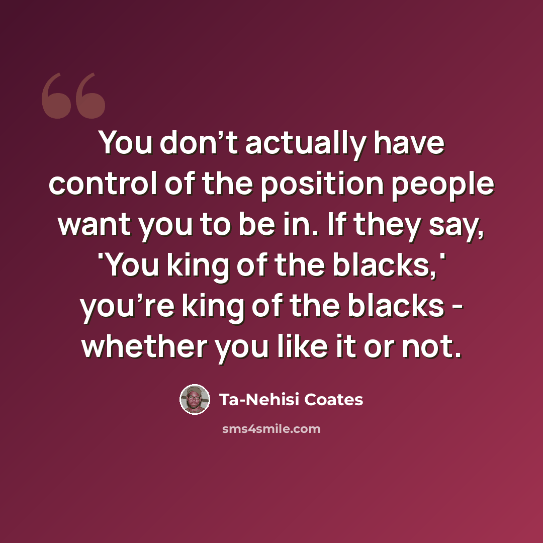 “You don't actually have control of the position people want you to be in. If they say, 'You king of the blacks,' you're king of the blacks - whether you like it or not.” quote by Ta-Nehisi Coates