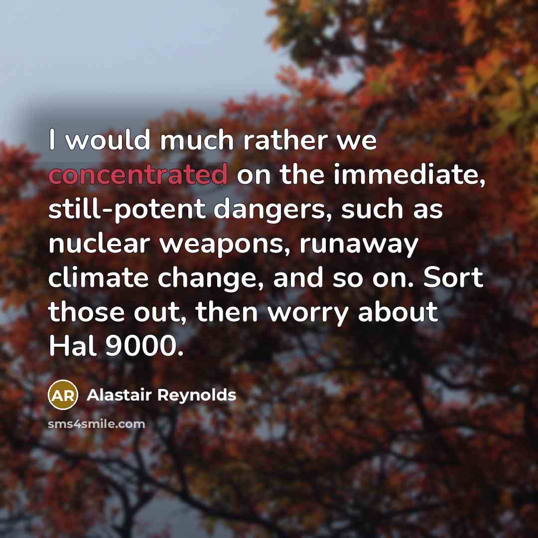 “I would much rather we concentrated on the immediate, still-potent dangers, such as nuclear weapons, runaway climate change, and so on. Sort those out, then worry about Hal 9000.” quote by Alastair Reynolds