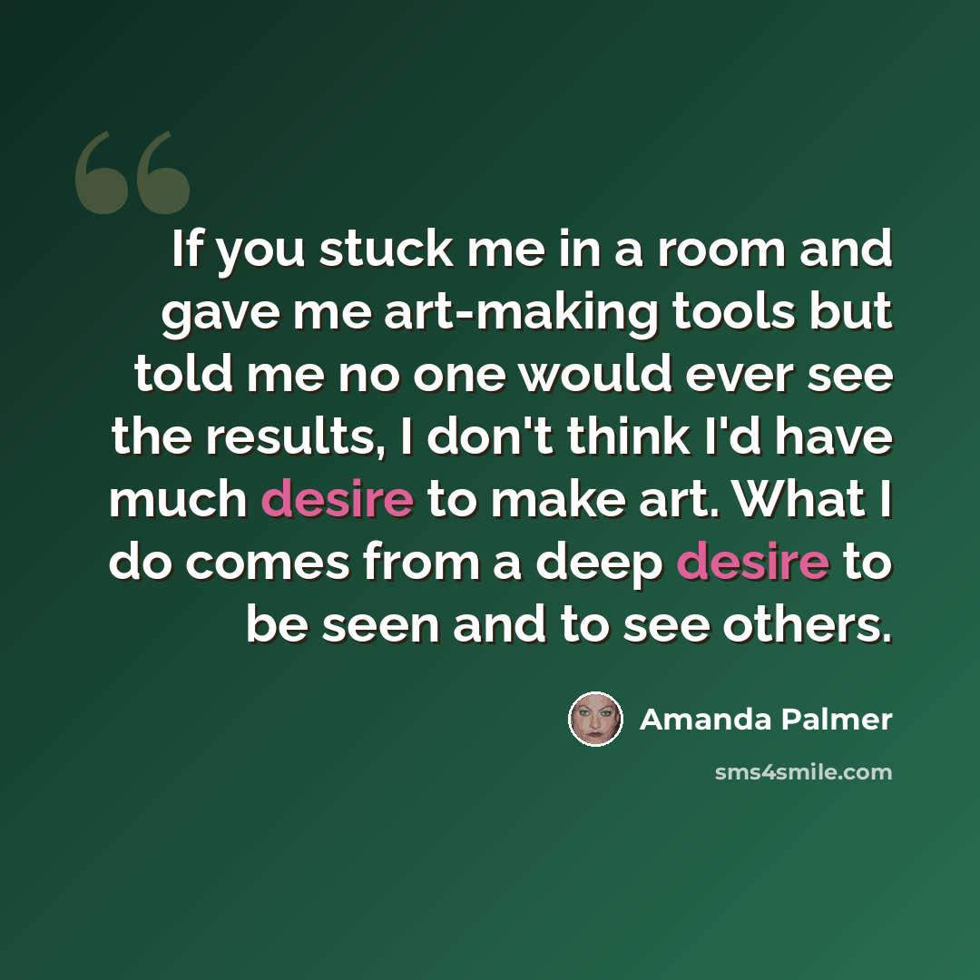 “If you stuck me in a room and gave me art-making tools but told me no one would ever see the results, I don't think I'd have much desire to make art. What I do comes from a deep desire to be seen and to see others.” quote by Amanda Palmer