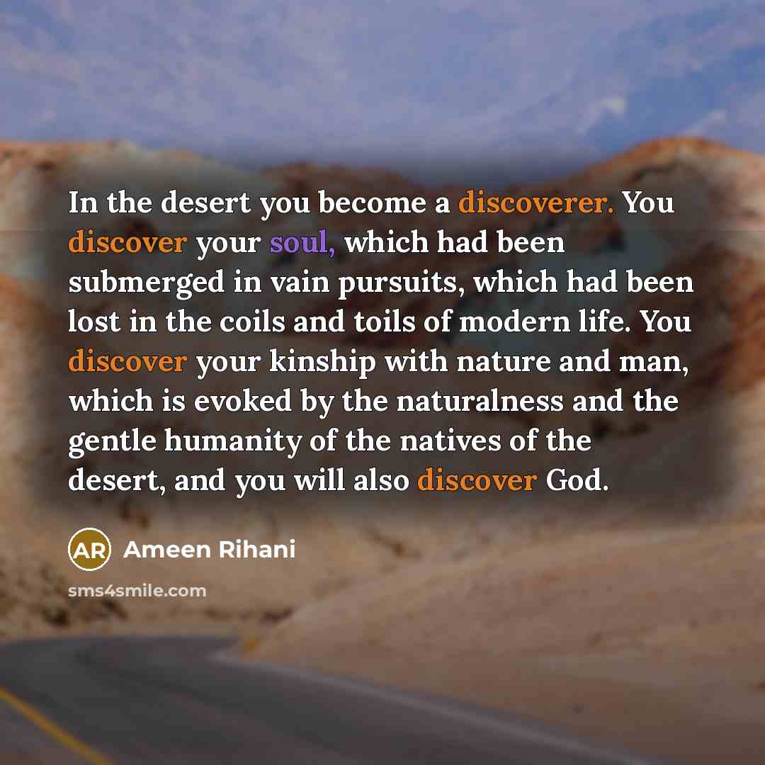 “In the desert you become a discoverer. You discover your soul, which had been submerged in vain pursuits, which had been lost in the coils and toils of modern life. You discover your kinship with nature and man, which is evoked by the naturalness and the gentle humanity of the natives of the…” quote by Ameen Rihani