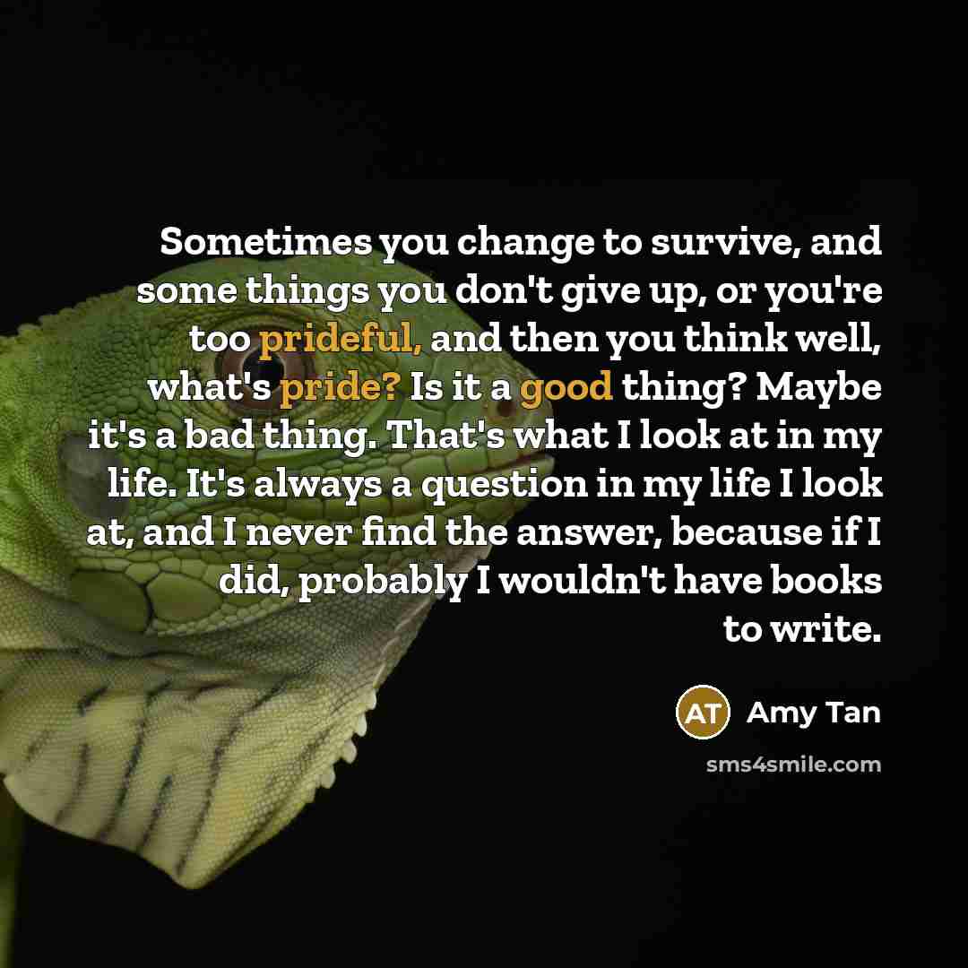 “Sometimes you change to survive, and some things you don't give up, or you're too prideful, and then you think well, what's pride? Is it a good thing? Maybe it's a bad thing. That's what I look at in my life. It's always a question in my life I look at, and I never find the answer, because if I…” quote by Amy Tan