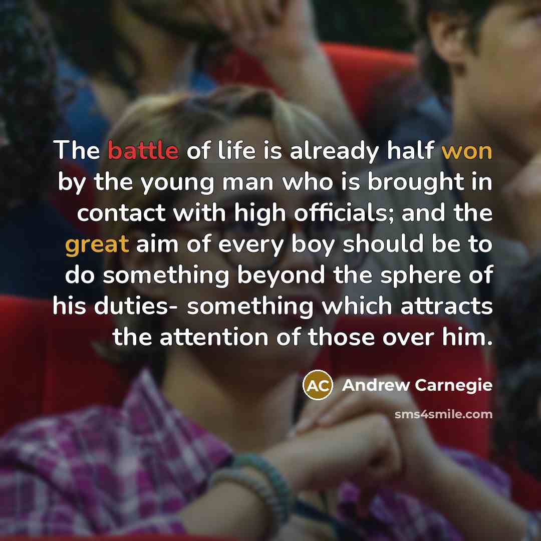 “The battle of life is already half won by the young man who is brought in contact with high officials; and the great aim of every boy should be to do something beyond the sphere of his duties- something which attracts the attention of those over him.” quote by Andrew Carnegie