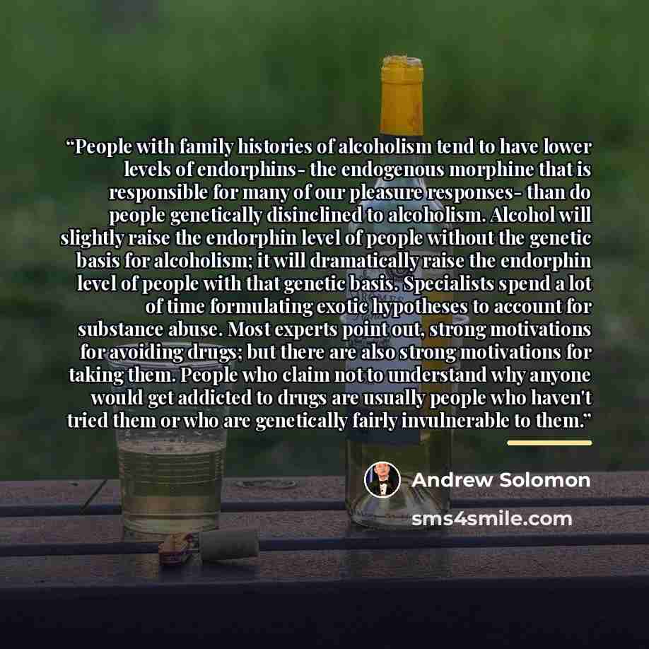 “People with family histories of alcoholism tend to have lower levels of endorphins- the endogenous morphine that is responsible for many of our pleasure responses- than do people genetically disinclined to alcoholism. Alcohol will slightly raise the endorphin level of people without the genetic…” quote by Andrew Solomon