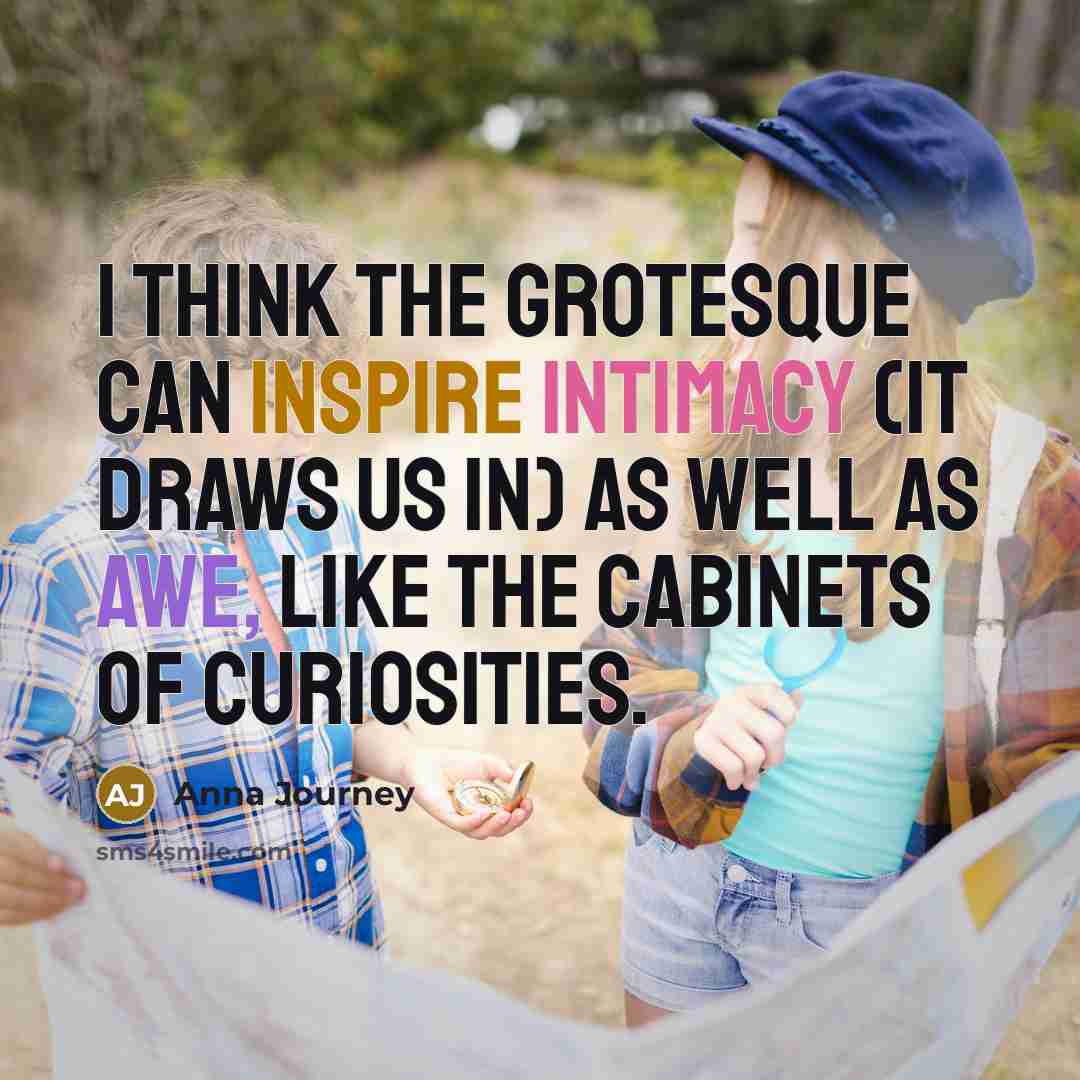 “I think the grotesque can inspire intimacy (it draws us in) as well as awe, like the cabinets of curiosities.” quote by Anna Journey