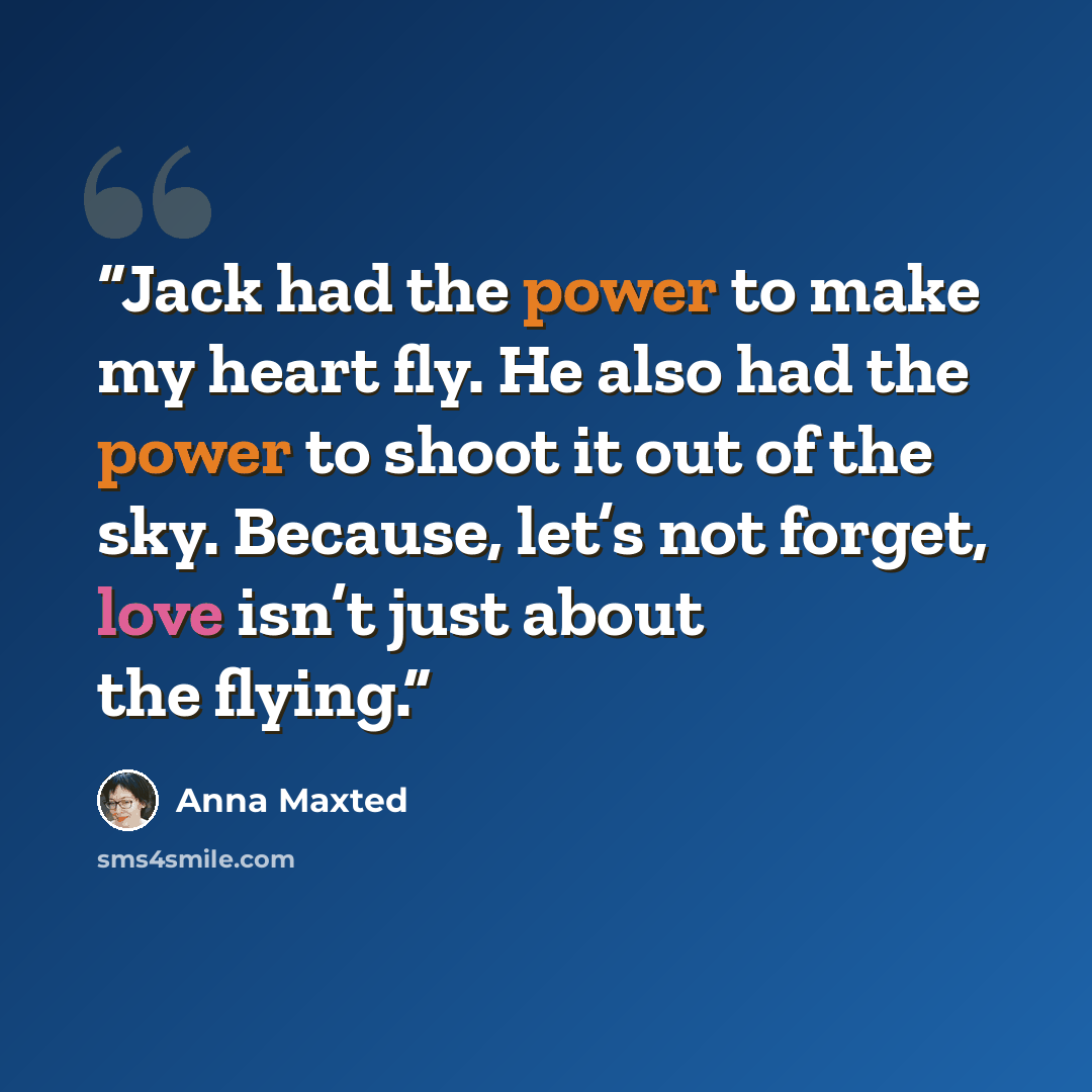 “Jack had the power to make my heart fly. He also had the power to shoot it out of the sky. Because, let’s not forget, love isn’t just about the flying.” quote by Anna Maxted