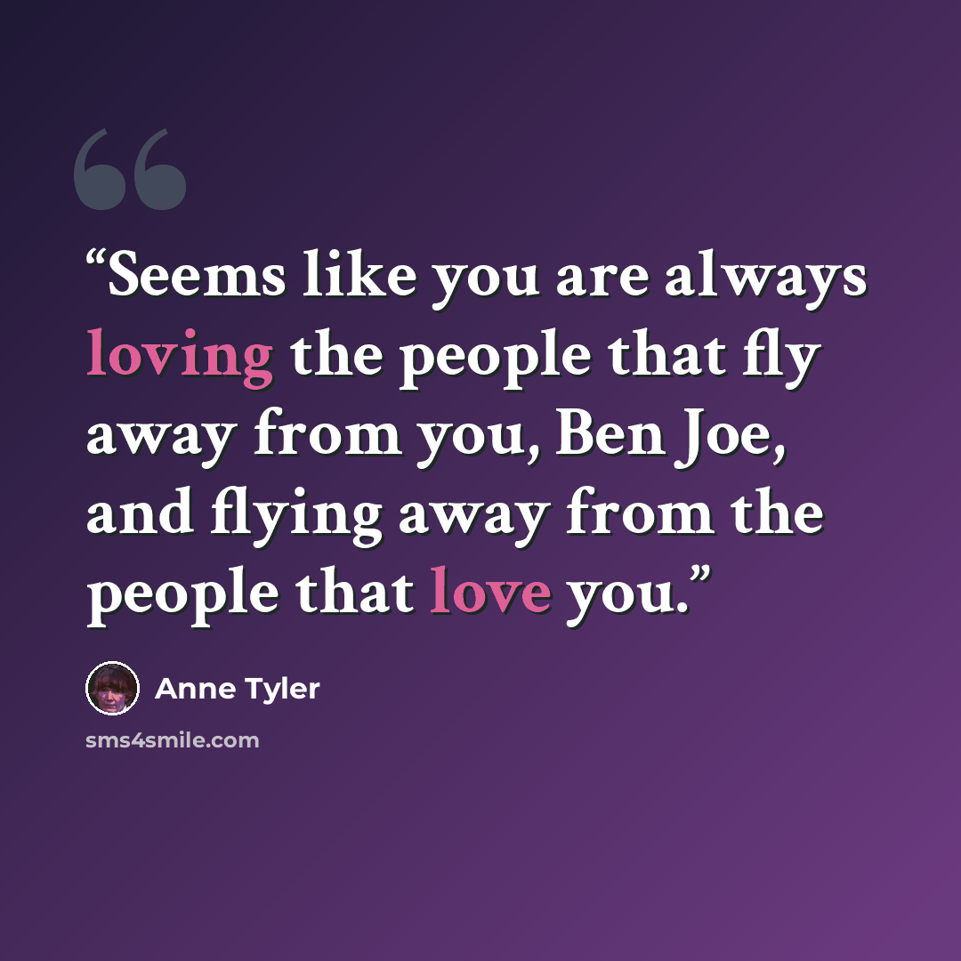 “Seems like you are always loving the people that fly away from you, Ben Joe, and flying away from the people that love you.” quote by Anne Tyler