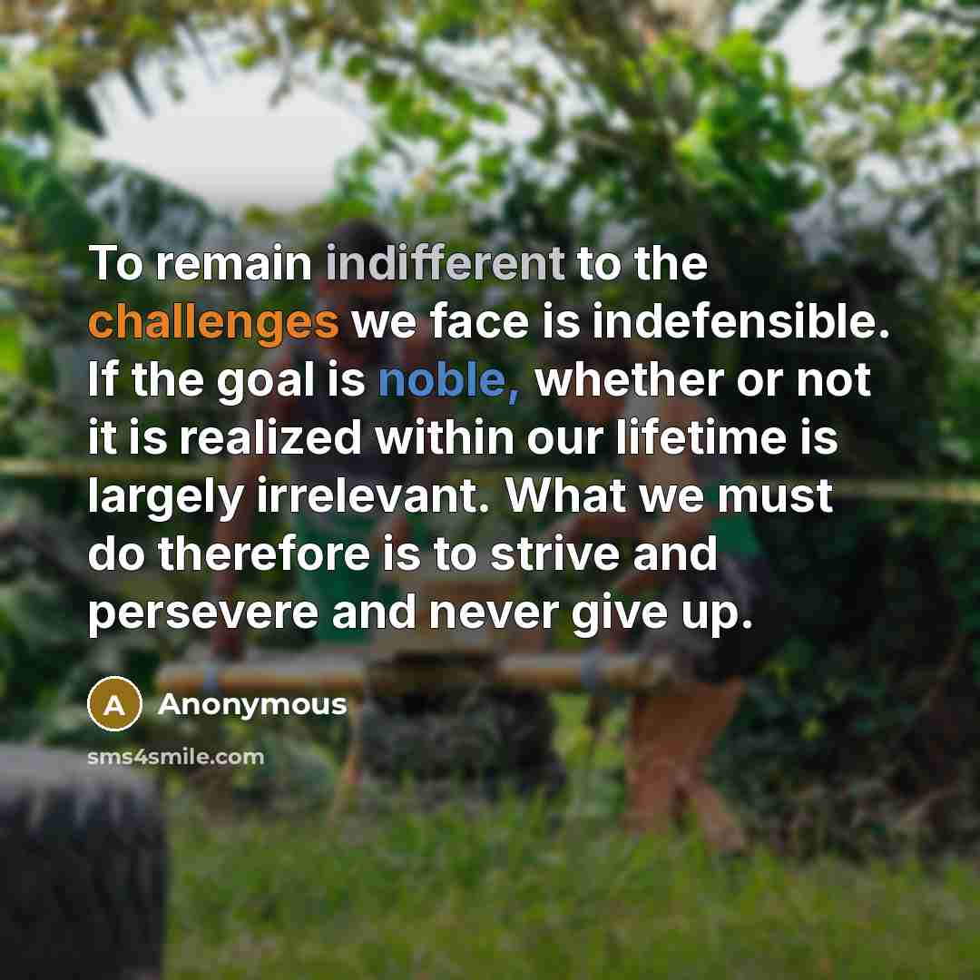 “To remain indifferent to the challenges we face is indefensible. If the goal is noble, whether or not it is realized within our lifetime is largely irrelevant. What we must do therefore is to strive and persevere and never give up.” quote by Anonymous