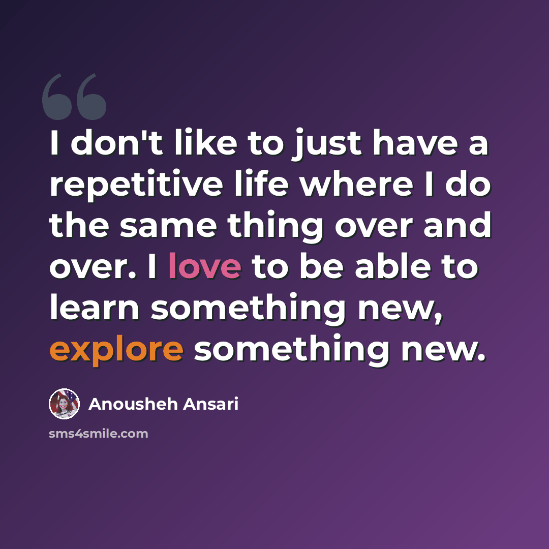 “I don't like to just have a repetitive life where I do the same thing over and over. I love to be able to learn something new, explore something new.” quote by Anousheh Ansari
