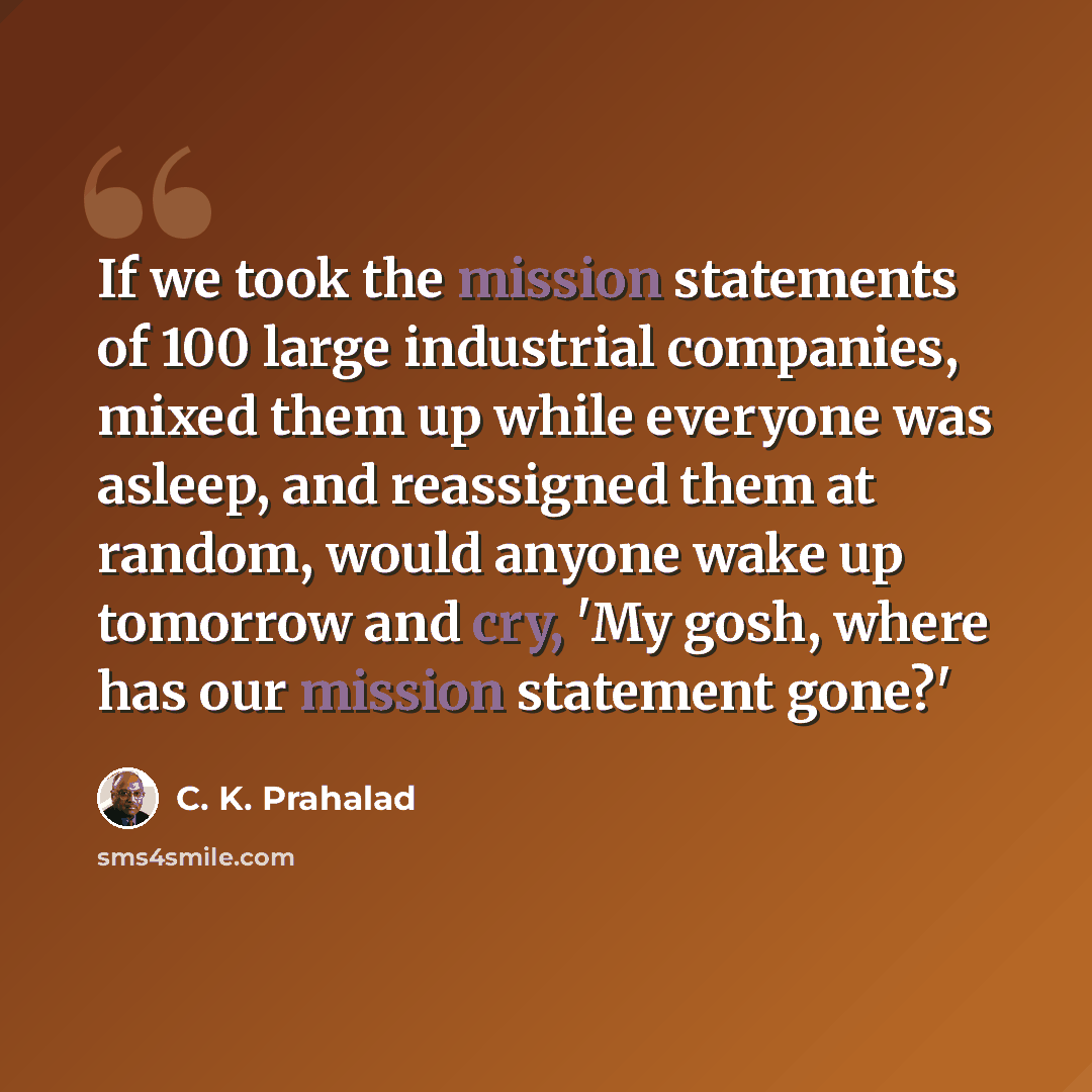 “If we took the mission statements of 100 large industrial companies, mixed them up while everyone was asleep, and reassigned them at random, would anyone wake up tomorrow and cry, 'My gosh, where has our mission statement gone?'” quote by C. K. Prahalad