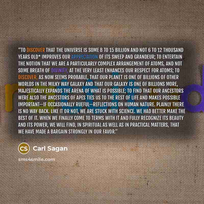 “To discover that the Universe is some 8 to 15 billion and not 6 to 12 thousand years old* improves our appreciation of its sweep and grandeur; to entertain the notion that we are a particularly complex arrangement of atoms, and not some breath of divinity, at the very least enhances our respect…” quote by Carl Sagan
