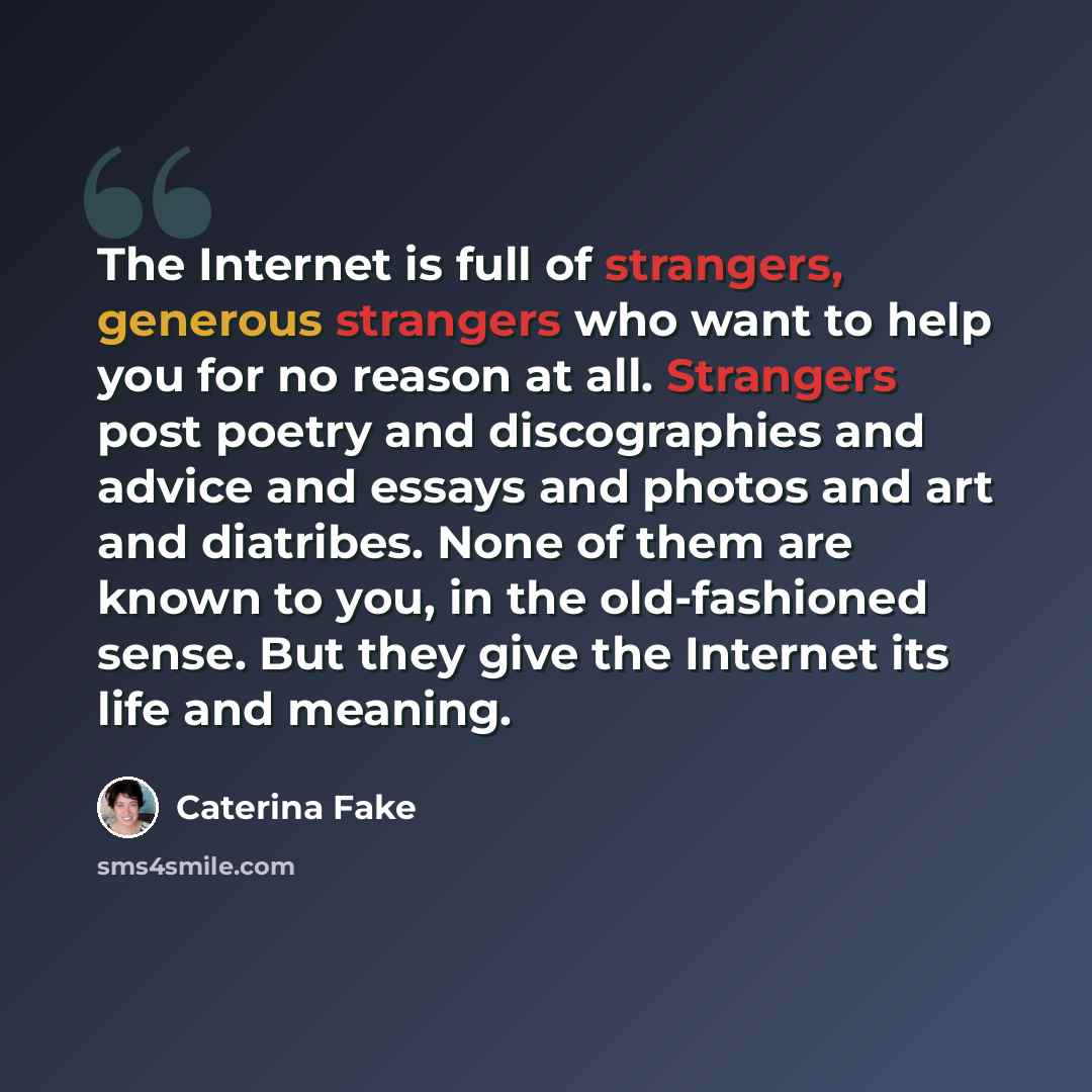 “The Internet is full of strangers, generous strangers who want to help you for no reason at all. Strangers post poetry and discographies and advice and essays and photos and art and diatribes. None of them are known to you, in the old-fashioned sense. But they give the Internet its life and meaning.” quote by Caterina Fake