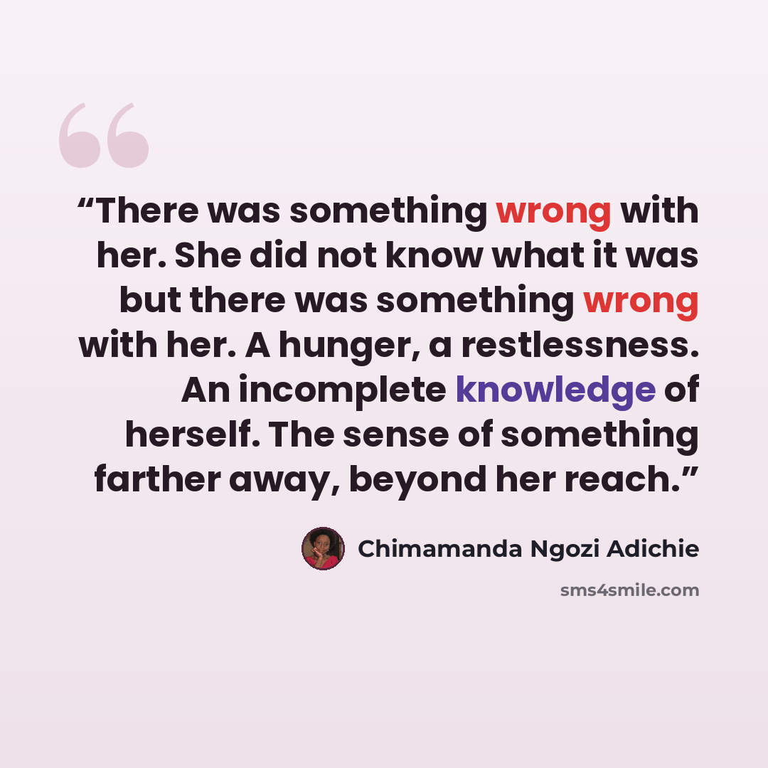 “There was something wrong with her. She did not know what it was but there was something wrong with her. A hunger, a restlessness. An incomplete knowledge of herself. The sense of something farther away, beyond her reach.” quote by Chimamanda Ngozi Adichie