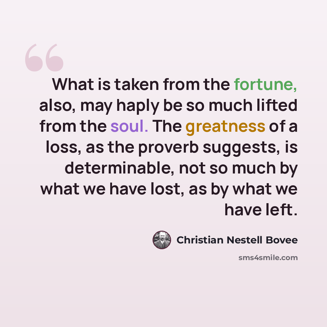 “What is taken from the fortune, also, may haply be so much lifted from the soul. The greatness of a loss, as the proverb suggests, is determinable, not so much by what we have lost, as by what we have left.” quote by Christian Nestell Bovee